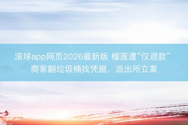滚球app网页2026最新版 榴莲遭“仅退款” 商家翻垃圾桶找凭据,派出所立案