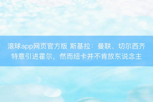 滚球app网页官方版 斯基拉：曼联、切尔西齐特意引进霍尔，然而纽卡并不肯放东说念主