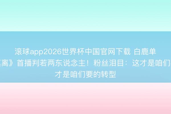 滚球app2026世界杯中国官网下载 白鹿单飞后《莫离》首播判若两东说念主!粉丝泪目:这才是咱们要的转型