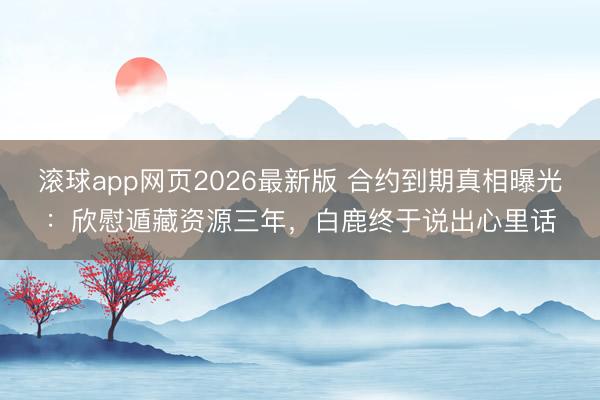 滚球app网页2026最新版 合约到期真相曝光:欣慰遁藏资源三年,白鹿终于说出心里话