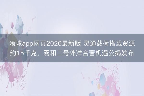 滚球app网页2026最新版 灵通载荷搭载资源约15千克,羲和二号外洋合营机遇公揭发布