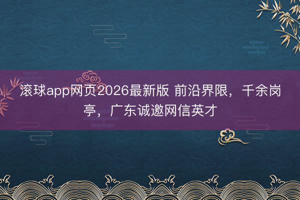 滚球app网页2026最新版 前沿界限，千余岗亭，广东诚邀网信英才