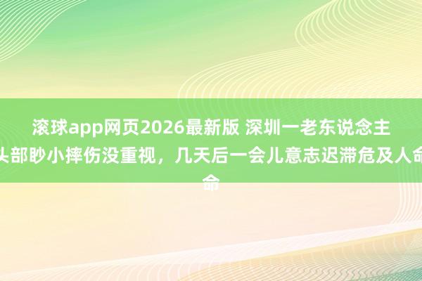 滚球app网页2026最新版 深圳一老东说念主头部眇小摔伤没重视,几天后一会儿意志迟滞危及人命