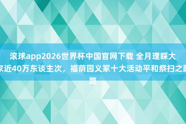 滚球app2026世界杯中国官网下载 全月理睬大家近40万东谈主次,福荫园义冢十大活动平和祭扫之路