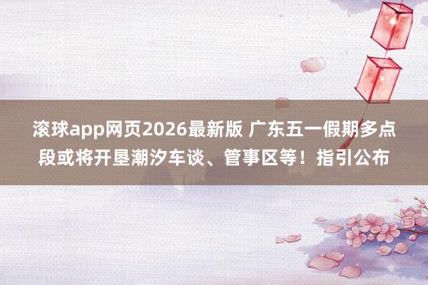 滚球app网页2026最新版 广东五一假期多点段或将开垦潮汐车谈、管事区等!指引公布