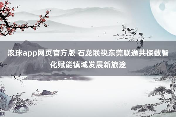 滚球app网页官方版 石龙联袂东莞联通共探数智化赋能镇域发展新旅途