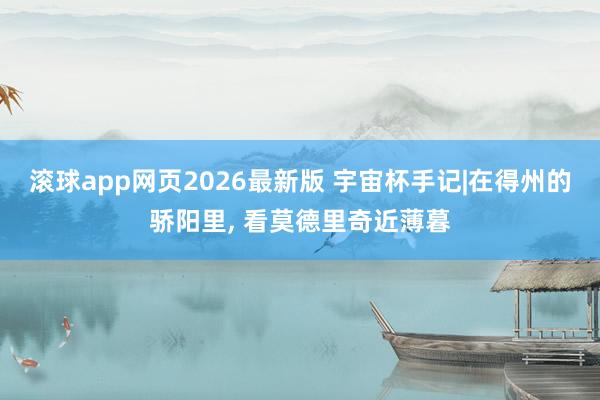 滚球app网页2026最新版 宇宙杯手记|在得州的骄阳里, 看莫德里奇近薄暮