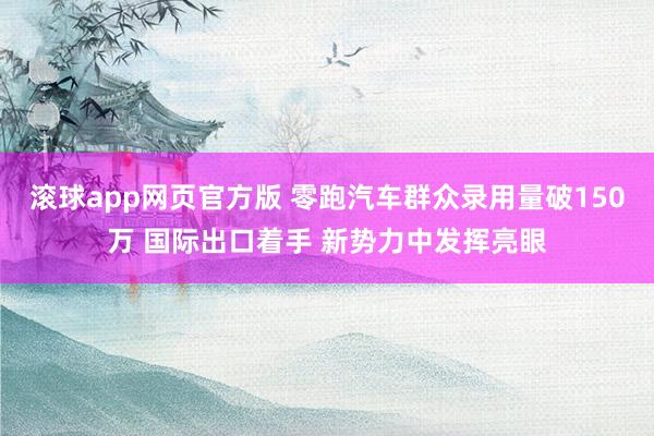 滚球app网页官方版 零跑汽车群众录用量破150万 国际出口着手 新势力中发挥亮眼