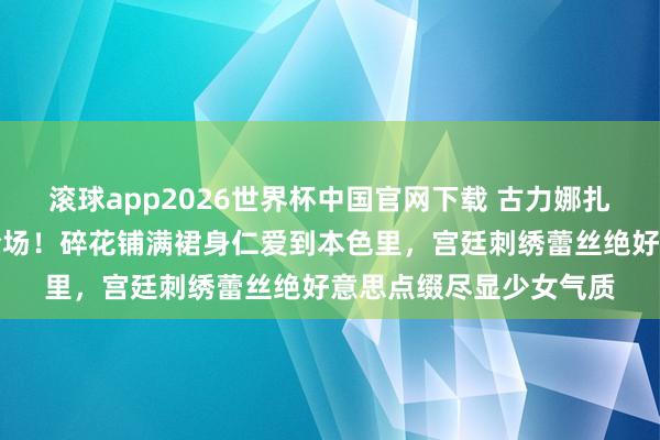 滚球app2026世界杯中国官网下载 古力娜扎萧瑟风碎花长裙惊艳全场!碎花铺满裙身仁爱到本色里,宫廷刺绣蕾丝绝好意思点缀尽显少女气质