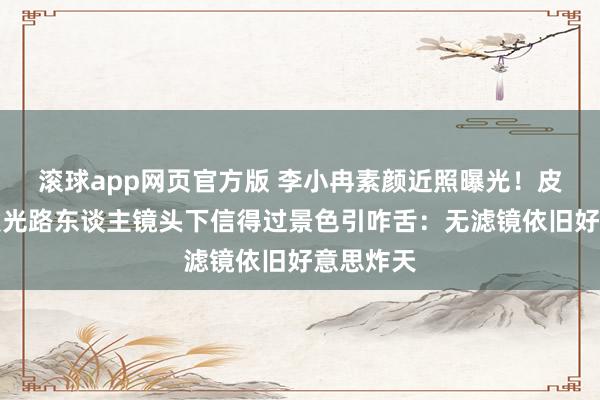 滚球app网页官方版 李小冉素颜近照曝光!皮肤白到发光路东谈主镜头下信得过景色引咋舌:无滤镜依旧好意思炸天